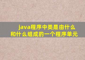 java程序中类是由什么和什么组成的一个程序单元