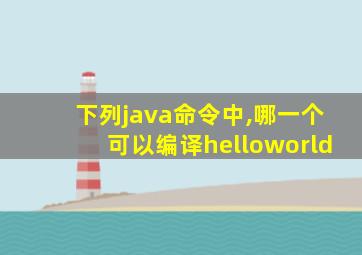 下列java命令中,哪一个可以编译helloworld
