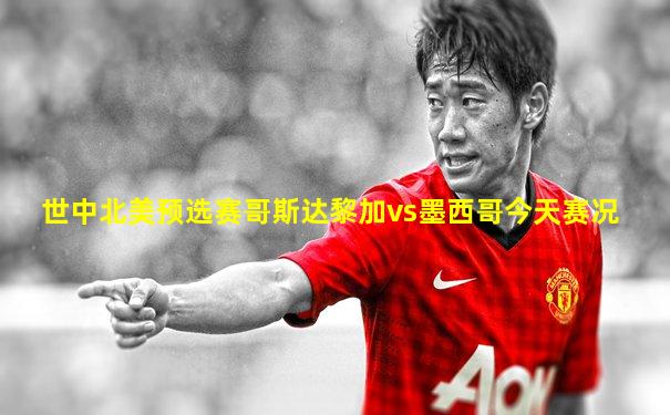 世中北美预选赛哥斯达黎加vs墨西哥今天赛况