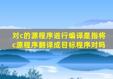 对c的源程序进行编译是指将c源程序翻译成目标程序对吗