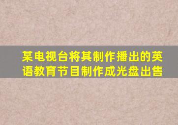 某电视台将其制作播出的英语教育节目制作成光盘出售