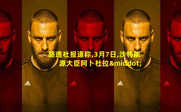 路透社报道称,3月7日,沙特能源大臣阿卜杜拉·阿齐