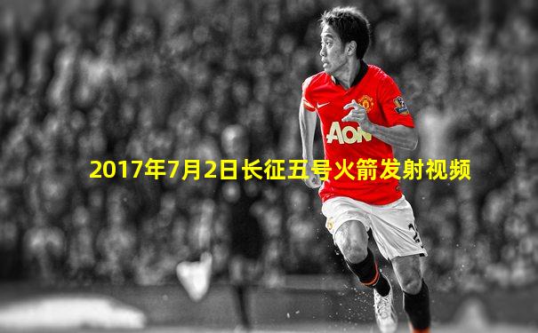 2017年7月2日长征五号火箭发射视频
