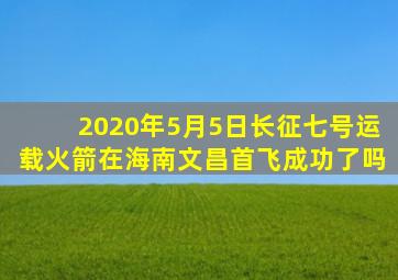 2020年5月5日长征七号运载火箭在海南文昌首飞成功了吗
