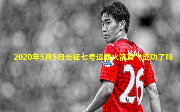 2020年5月5日长征七号运载火箭首飞成功了吗