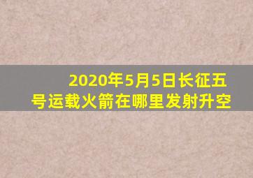 2020年5月5日长征五号运载火箭在哪里发射升空