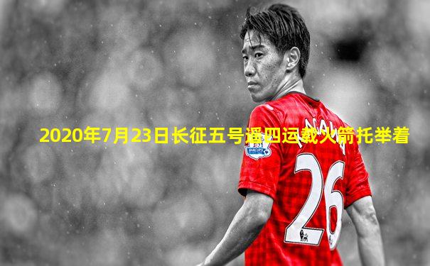 2020年7月23日长征五号遥四运载火箭托举着