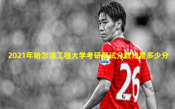 2021年哈尔滨工程大学考研复试分数线是多少分