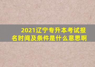 2021辽宁专升本考试报名时间及条件是什么意思啊