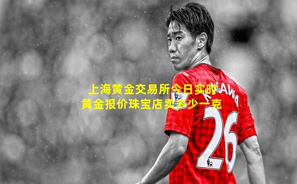 上海黄金交易所今日实时黄金报价珠宝店卖多少一克