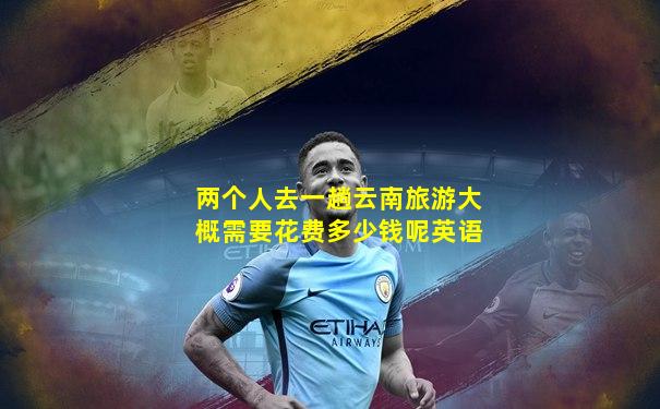 两个人去一趟云南旅游大概需要花费多少钱呢英语