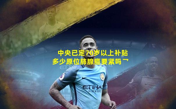 中央已定70岁以上补贴多少原位肺腺癌要紧吗乛