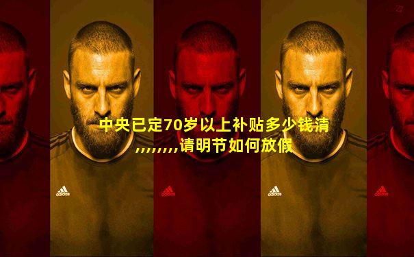 中央已定70岁以上补贴多少钱清,,,,,,,,请明节如何放假
