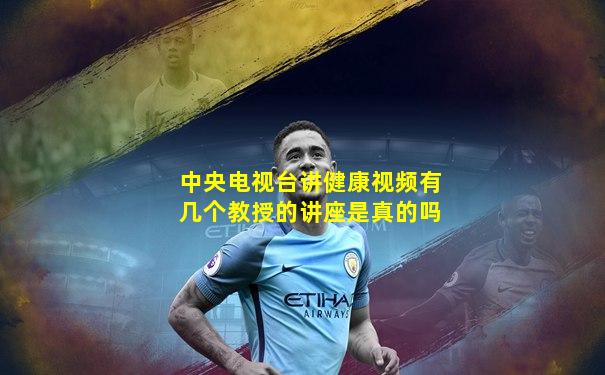 中央电视台讲健康视频有几个教授的讲座是真的吗
