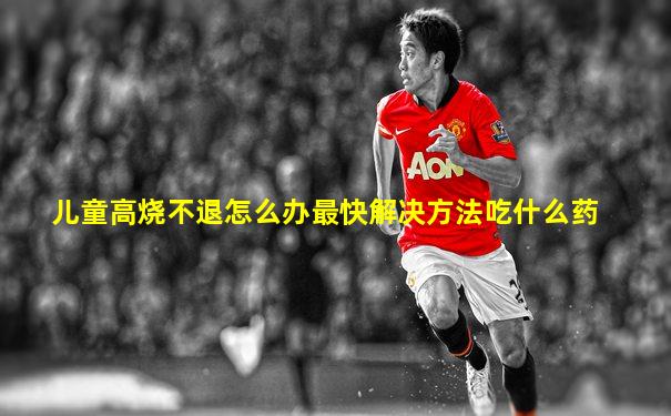 儿童高烧不退怎么办最快解决方法吃什么药