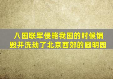 八国联军侵略我国的时候销毁并洗劫了北京西郊的圆明园