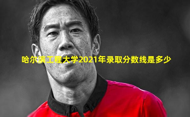 哈尔滨工程大学2021年录取分数线是多少