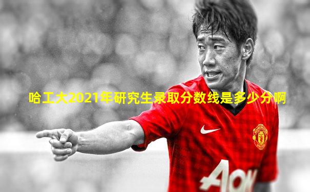 哈工大2021年研究生录取分数线是多少分啊