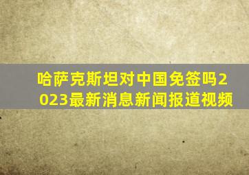 哈萨克斯坦对中国免签吗2023最新消息新闻报道视频
