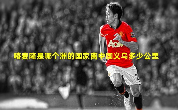 喀麦隆是哪个洲的国家离中国义乌多少公里