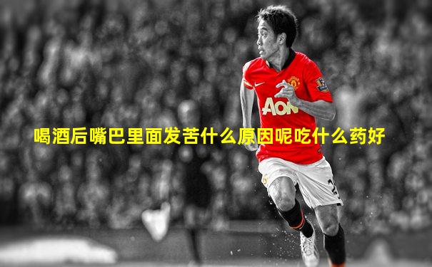 喝酒后嘴巴里面发苦什么原因呢吃什么药好