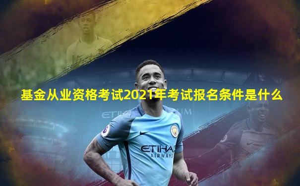基金从业资格考试2021年考试报名条件是什么