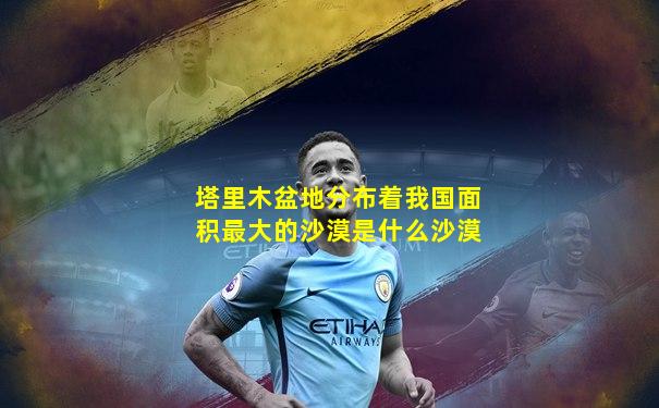 塔里木盆地分布着我国面积最大的沙漠是什么沙漠