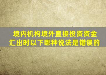 境内机构境外直接投资资金汇出时以下哪种说法是错误的