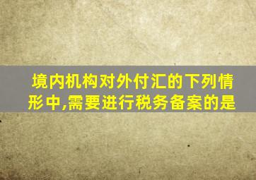 境内机构对外付汇的下列情形中,需要进行税务备案的是