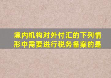 境内机构对外付汇的下列情形中需要进行税务备案的是