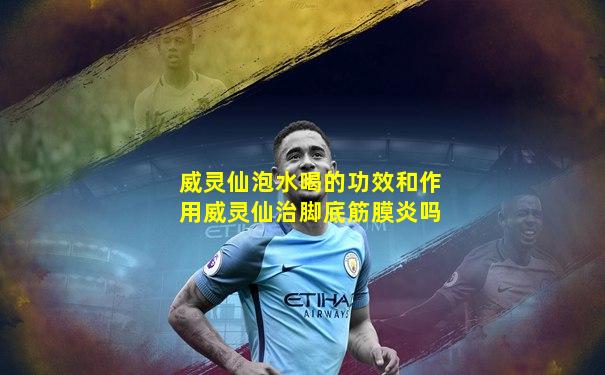 威灵仙泡水喝的功效和作用威灵仙治脚底筋膜炎吗