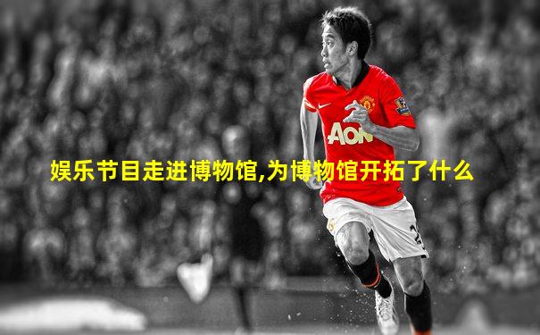 娱乐节目走进博物馆,为博物馆开拓了什么