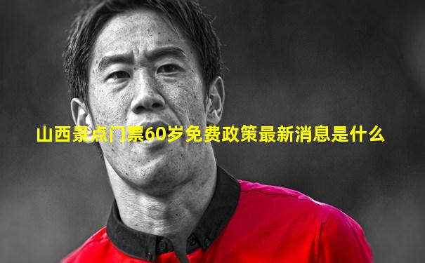 山西景点门票60岁免费政策最新消息是什么