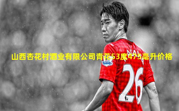 山西杏花村酒业有限公司青花53度475毫升价格