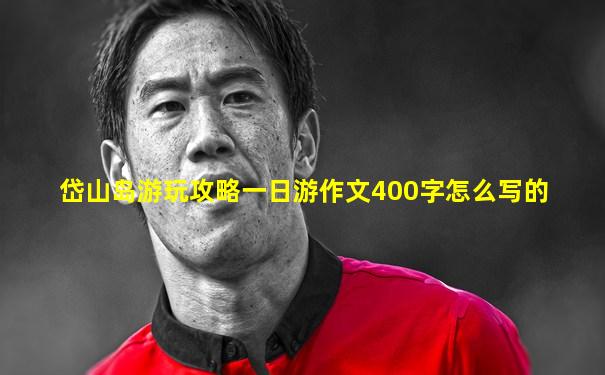 岱山岛游玩攻略一日游作文400字怎么写的