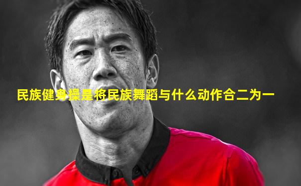 民族健身操是将民族舞蹈与什么动作合二为一