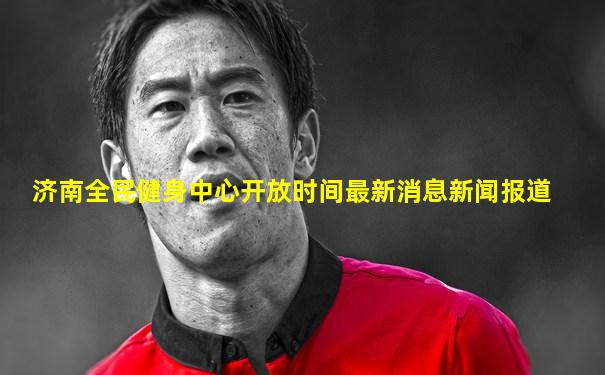 济南全民健身中心开放时间最新消息新闻报道