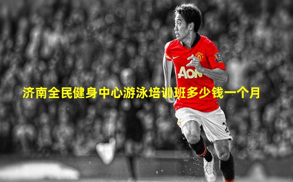 济南全民健身中心游泳培训班多少钱一个月