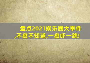 盘点2021娱乐圈大事件,不盘不知道,一盘吓一跳!