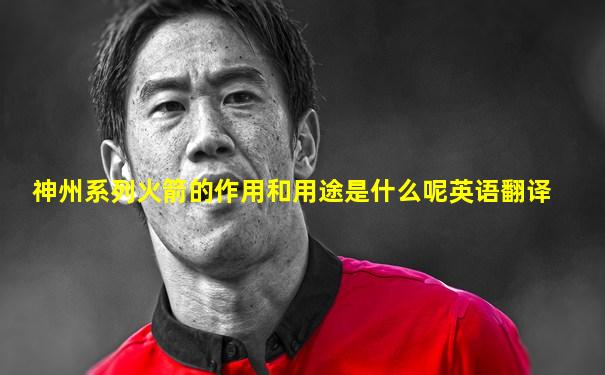 神州系列火箭的作用和用途是什么呢英语翻译