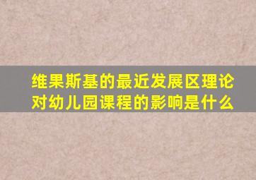 维果斯基的最近发展区理论对幼儿园课程的影响是什么