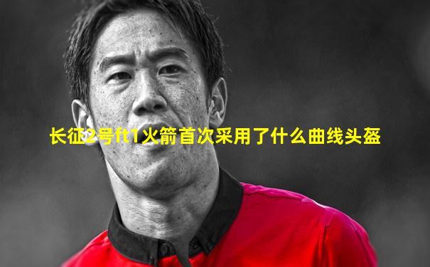 长征2号ft1火箭首次采用了什么曲线头盔